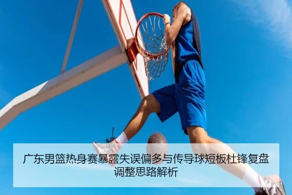 广东男篮热身赛暴露失误偏多与传导球短板杜锋复盘调整思路解析