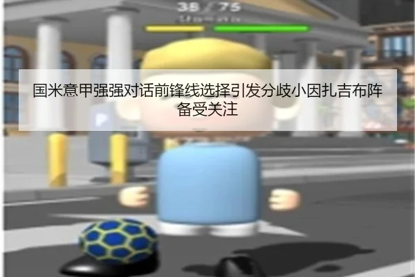 国米意甲强强对话前锋线选择引发分歧小因扎吉布阵备受关注